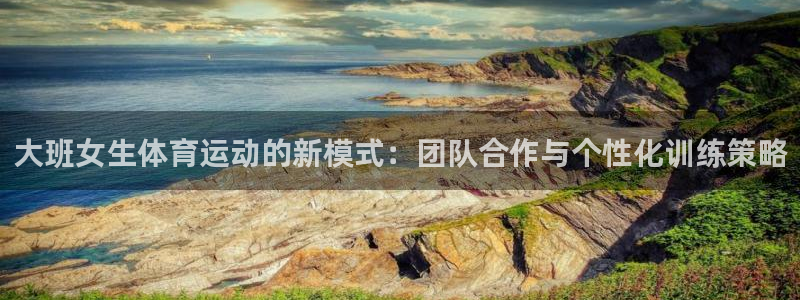 星速体育官网登录入口：大班女生体育运动的新模式：团队合作与个性化训练策略